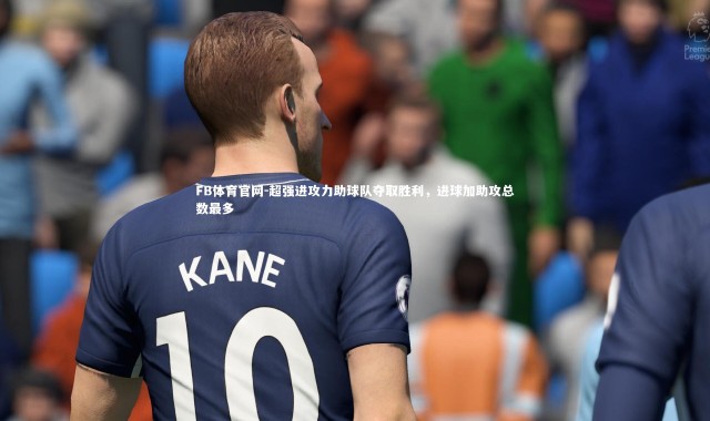FB体育官网-超强进攻力助球队夺取胜利，进球加助攻总数最多