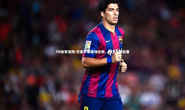 FB体育官网-巴塞罗那客场折戟，吞下失利苦果