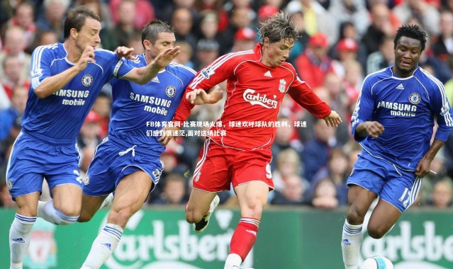 FB体育官网-比赛现场火爆，球迷欢呼球队的胜利，球迷们感到很迷茫,面对这场比赛