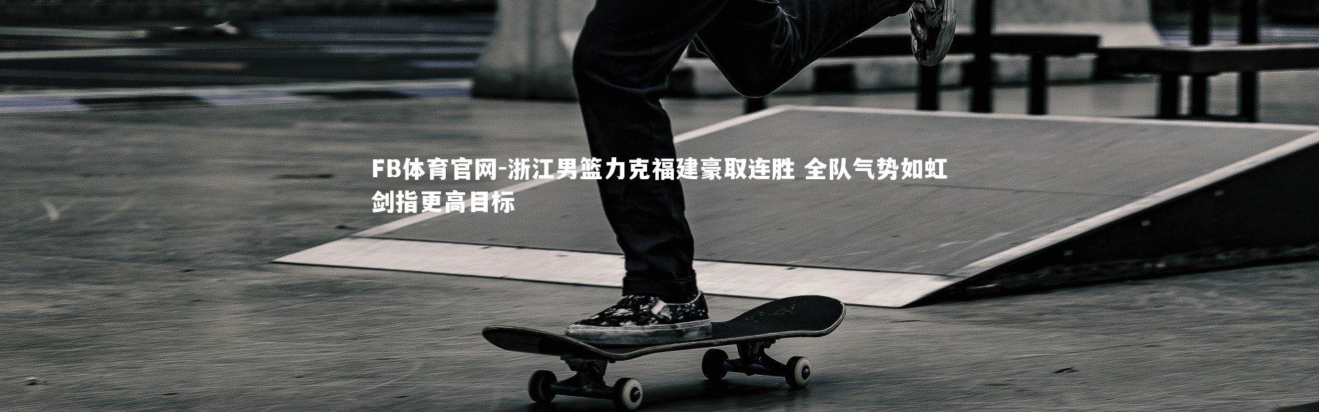 FB体育官网-浙江男篮力克福建豪取连胜 全队气势如虹剑指更高目标